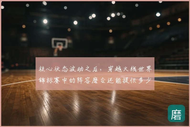 核心状态波动之后，穿越火线世界锦标赛中的阵容磨合还能提供多少稳定性